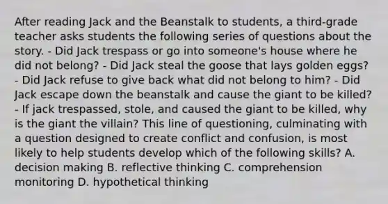 After reading Jack and the Beanstalk to students, a third-grade teacher asks students the following series of questions about the story. - Did Jack trespass or go into someone's house where he did not belong? - Did Jack steal the goose that lays golden eggs? - Did Jack refuse to give back what did not belong to him? - Did Jack escape down the beanstalk and cause the giant to be killed? - If jack trespassed, stole, and caused the giant to be killed, why is the giant the villain? This line of questioning, culminating with a question designed to create conflict and confusion, is most likely to help students develop which of the following skills? A. decision making B. reflective thinking C. comprehension monitoring D. hypothetical thinking