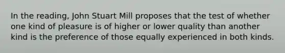 In the reading, John Stuart Mill proposes that the test of whether one kind of pleasure is of higher or lower quality than another kind is the preference of those equally experienced in both kinds.