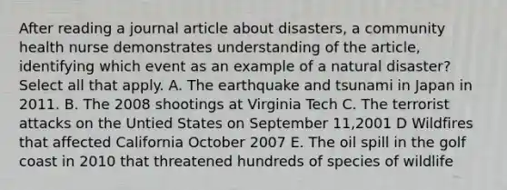 After reading a journal article about disasters, a community health nurse demonstrates understanding of the article, identifying which event as an example of a natural disaster? Select all that apply. A. The earthquake and tsunami in Japan in 2011. B. The 2008 shootings at Virginia Tech C. The terrorist attacks on the Untied States on September 11,2001 D Wildfires that affected California October 2007 E. The oil spill in the golf coast in 2010 that threatened hundreds of species of wildlife