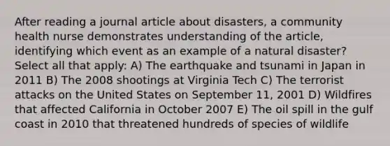 After reading a journal article about disasters, a community health nurse demonstrates understanding of the article, identifying which event as an example of a natural disaster? Select all that apply: A) The earthquake and tsunami in Japan in 2011 B) The 2008 shootings at Virginia Tech C) The terrorist attacks on the United States on September 11, 2001 D) Wildfires that affected California in October 2007 E) The oil spill in the gulf coast in 2010 that threatened hundreds of species of wildlife