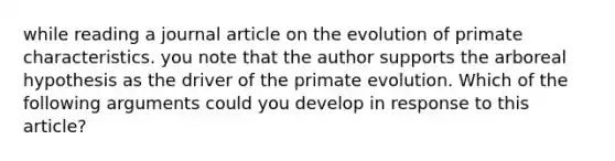 while reading a journal article on the evolution of primate characteristics. you note that the author supports the arboreal hypothesis as the driver of the primate evolution. Which of the following arguments could you develop in response to this article?