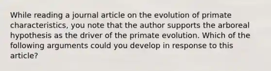 While reading a journal article on the evolution of primate characteristics, you note that the author supports the arboreal hypothesis as the driver of the primate evolution. Which of the following arguments could you develop in response to this article?