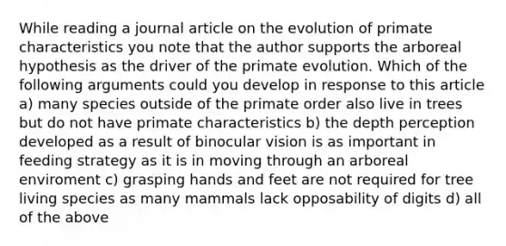 While reading a journal article on the evolution of primate characteristics you note that the author supports the arboreal hypothesis as the driver of the primate evolution. Which of the following arguments could you develop in response to this article a) many species outside of the primate order also live in trees but do not have primate characteristics b) the depth perception developed as a result of binocular vision is as important in feeding strategy as it is in moving through an arboreal enviroment c) grasping hands and feet are not required for tree living species as many mammals lack opposability of digits d) all of the above