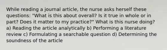 While reading a journal article, the nurse asks herself these questions: "What is this about overall? Is it true in whole or in part? Does it matter to my practice?" What is this nurse doing? a) Reading the article analytically b) Performing a literature review c) Formulating a searchable question d) Determining the soundness of the article