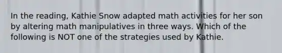 In the reading, Kathie Snow adapted math activities for her son by altering math manipulatives in three ways. Which of the following is NOT one of the strategies used by Kathie.