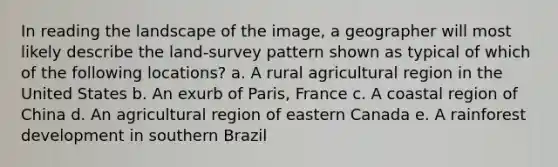 In reading the landscape of the image, a geographer will most likely describe the land-survey pattern shown as typical of which of the following locations? a. A rural agricultural region in the United States b. An exurb of Paris, France c. A coastal region of China d. An agricultural region of eastern Canada e. A rainforest development in southern Brazil