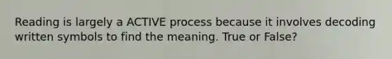 Reading is largely a ACTIVE process because it involves decoding written symbols to find the meaning. True or False?