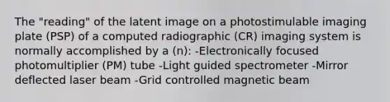 The "reading" of the latent image on a photostimulable imaging plate (PSP) of a computed radiographic (CR) imaging system is normally accomplished by a (n): -Electronically focused photomultiplier (PM) tube -Light guided spectrometer -Mirror deflected laser beam -Grid controlled magnetic beam