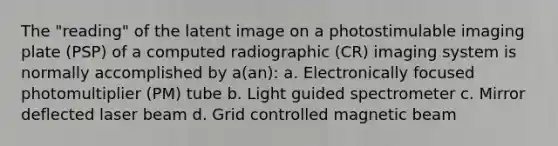 The "reading" of the latent image on a photostimulable imaging plate (PSP) of a computed radiographic (CR) imaging system is normally accomplished by a(an): a. Electronically focused photomultiplier (PM) tube b. Light guided spectrometer c. Mirror deflected laser beam d. Grid controlled magnetic beam