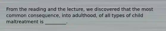 From the reading and the lecture, we discovered that the most common consequence, into adulthood, of all types of child maltreatment is _________.