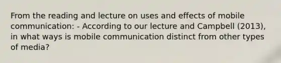 From the reading and lecture on uses and effects of mobile communication: - According to our lecture and Campbell (2013), in what ways is mobile communication distinct from other types of media?