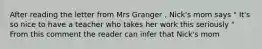 After reading the letter from Mrs Granger , Nick's mom says " It's so nice to have a teacher who takes her work this seriously " From this comment the reader can infer that Nick's mom