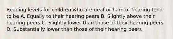 Reading levels for children who are deaf or hard of hearing tend to be A. Equally to their hearing peers B. Slightly above their hearing peers C. Slightly lower than those of their hearing peers D. Substantially lower than those of their hearing peers