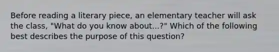 Before reading a literary piece, an elementary teacher will ask the class, "What do you know about...?" Which of the following best describes the purpose of this question?