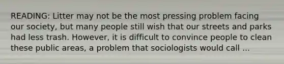 READING: Litter may not be the most pressing problem facing our society, but many people still wish that our streets and parks had less trash. However, it is difficult to convince people to clean these public areas, a problem that sociologists would call ...