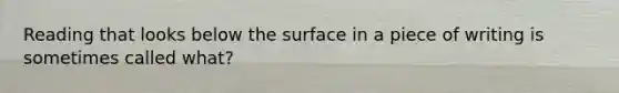 Reading that looks below the surface in a piece of writing is sometimes called what?