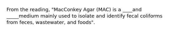 From the reading, "MacConkey Agar (MAC) is a ____and _____medium mainly used to isolate and identify fecal coliforms from feces, wastewater, and foods".