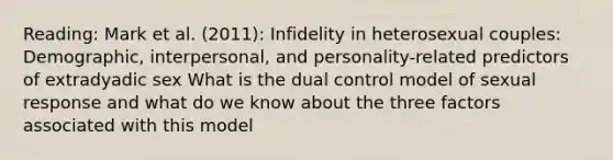 Reading: Mark et al. (2011): Infidelity in heterosexual couples: Demographic, interpersonal, and personality-related predictors of extradyadic sex What is the dual control model of sexual response and what do we know about the three factors associated with this model