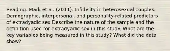 Reading: Mark et al. (2011): Infidelity in heterosexual couples: Demographic, interpersonal, and personality-related predictors of extradyadic sex Describe the nature of the sample and the definition used for extradyadic sex in this study. What are the key variables being measured in this study? What did the data show?