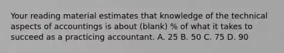 Your reading material estimates that knowledge of the technical aspects of accountings is about (blank) % of what it takes to succeed as a practicing accountant. A. 25 B. 50 C. 75 D. 90