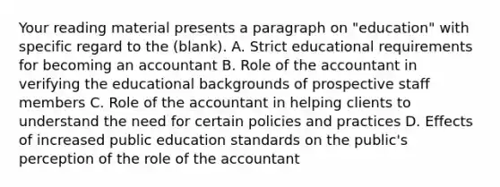 Your reading material presents a paragraph on "education" with specific regard to the (blank). A. Strict educational requirements for becoming an accountant B. Role of the accountant in verifying the educational backgrounds of prospective staff members C. Role of the accountant in helping clients to understand the need for certain policies and practices D. Effects of increased public education standards on the public's perception of the role of the accountant