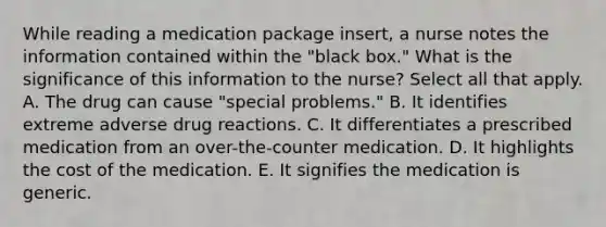 While reading a medication package​ insert, a nurse notes the information contained within the​ "black box." What is the significance of this information to the​ nurse? Select all that apply. A. The drug can cause​ "special problems." B. It identifies extreme adverse drug reactions. C. It differentiates a prescribed medication from an​ over-the-counter medication. D. It highlights the cost of the medication. E. It signifies the medication is generic.