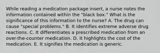 While reading a medication package​ insert, a nurse notes the information contained within the​ "black box." What is the significance of this information to the​ nurse? A. The drug can cause​ "special problems." B. It identifies extreme adverse drug reactions. C. It differentiates a prescribed medication from an​ over-the-counter medication. D. It highlights the cost of the medication. E. It signifies the medication is generic.