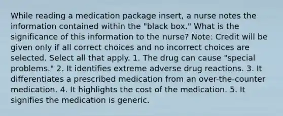 While reading a medication package insert, a nurse notes the information contained within the "black box." What is the significance of this information to the nurse? Note: Credit will be given only if all correct choices and no incorrect choices are selected. Select all that apply. 1. The drug can cause "special problems." 2. It identifies extreme adverse drug reactions. 3. It differentiates a prescribed medication from an over-the-counter medication. 4. It highlights the cost of the medication. 5. It signifies the medication is generic.