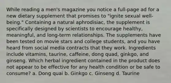 While reading a men's magazine you notice a full-page ad for a new dietary supplement that promises to "ignite sexual well-being." Containing a natural aphrodisiac, the supplement is specifically designed by scientists to encourage healthy, meaningful, and long-term relationships. The supplements have been tested on movie stars and college students, and you have heard from social media contracts that they work. Ingredients include vitamins, taurine, caffeine, dong quad, ginkgo, and ginseng. Which herbal ingredient contained in the product does not appear to be effective for any health condition or be safe to consume? a. Dong quai b. Ginkgo c. Ginseng d. Taurine