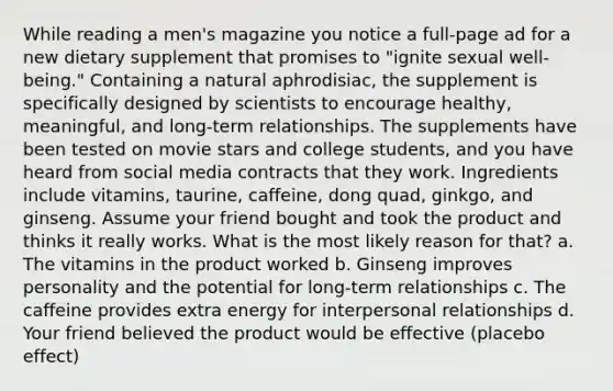 While reading a men's magazine you notice a full-page ad for a new dietary supplement that promises to "ignite sexual well-being." Containing a natural aphrodisiac, the supplement is specifically designed by scientists to encourage healthy, meaningful, and long-term relationships. The supplements have been tested on movie stars and college students, and you have heard from social media contracts that they work. Ingredients include vitamins, taurine, caffeine, dong quad, ginkgo, and ginseng. Assume your friend bought and took the product and thinks it really works. What is the most likely reason for that? a. The vitamins in the product worked b. Ginseng improves personality and the potential for long-term relationships c. The caffeine provides extra energy for interpersonal relationships d. Your friend believed the product would be effective (placebo effect)