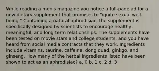 While reading a men's magazine you notice a full-page ad for a new dietary supplement that promises to "ignite sexual well-being." Containing a natural aphrodisiac, the supplement is specifically designed by scientists to encourage healthy, meaningful, and long-term relationships. The supplements have been tested on movie stars and college students, and you have heard from social media contracts that they work. Ingredients include vitamins, taurine, caffeine, dong quad, ginkgo, and ginseng. How many of the herbal ingredients listed have been shown to act as an aphrodisiac? a. 0 b. 1 c. 2 d. 3