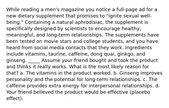 While reading a men's magazine you notice a full-page ad for a new dietary supplement that promises to "ignite sexual well-being." Containing a natural aphrodisiac, the supplement is specifically designed by scientists to encourage healthy, meaningful, and long-term relationships. The supplements have been tested on movie stars and college students, and you have heard from social media contacts that they work. Ingredients include vitamins, taurine, caffeine, dong quai, ginkgo, and ginseng. _____ Assume your friend bought and took the product and thinks it really works. What is the most likely reason for that? a. The vitamins in the product worked. b. Ginseng improves personality and the potential for long-term relationships. c. The caffeine provides extra energy for interpersonal relationships. d. Your friend believed the product would be effective (placebo effect).