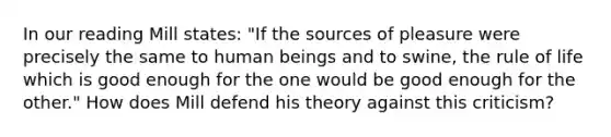 In our reading Mill states: "If the sources of pleasure were precisely the same to human beings and to swine, the rule of life which is good enough for the one would be good enough for the other." How does Mill defend his theory against this criticism?