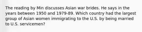 The reading by Min discusses Asian war brides. He says in the years between 1950 and 1979-89. Which country had the largest group of Asian women immigrating to the U.S. by being married to U.S. servicemen?