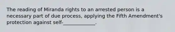 The reading of Miranda rights to an arrested person is a necessary part of due process, applying the Fifth Amendment's protection against self-_____________.