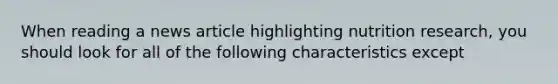 When reading a news article highlighting nutrition research, you should look for all of the following characteristics except