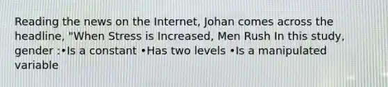 Reading the news on the Internet, Johan comes across the headline, "When Stress is Increased, Men Rush In this study, gender :•Is a constant •Has two levels •Is a manipulated variable