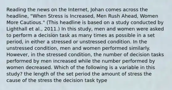 Reading the news on the Internet, Johan comes across the headline, "When Stress is Increased, Men Rush Ahead, Women More Cautious." (This headline is based on a study conducted by Lighthall et al., 2011.) In this study, men and women were asked to perform a decision task as many times as possible in a set period, in either a stressed or unstressed condition. In the unstressed condition, men and women performed similarly. However, in the stressed condition, the number of decision tasks performed by men increased while the number performed by women decreased. Which of the following is a variable in this study? the length of the set period the amount of stress the cause of the stress the decision task type