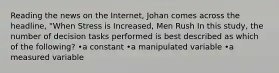 Reading the news on the Internet, Johan comes across the headline, "When Stress is Increased, Men Rush In this study, the number of decision tasks performed is best described as which of the following? •a constant •a manipulated variable •a measured variable