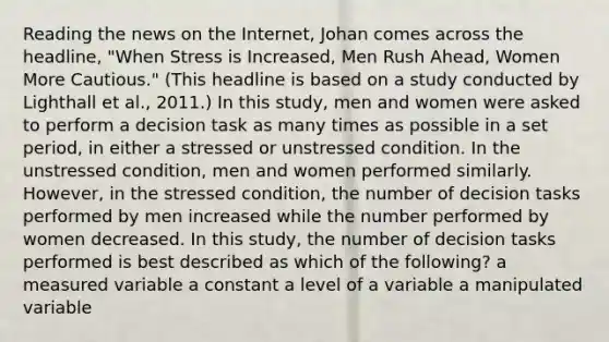 Reading the news on the Internet, Johan comes across the headline, "When Stress is Increased, Men Rush Ahead, Women More Cautious." (This headline is based on a study conducted by Lighthall et al., 2011.) In this study, men and women were asked to perform a decision task as many times as possible in a set period, in either a stressed or unstressed condition. In the unstressed condition, men and women performed similarly. However, in the stressed condition, the number of decision tasks performed by men increased while the number performed by women decreased. In this study, the number of decision tasks performed is best described as which of the following? a measured variable a constant a level of a variable a manipulated variable