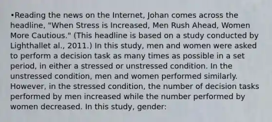 •Reading the news on the Internet, Johan comes across the headline, "When Stress is Increased, Men Rush Ahead, Women More Cautious." (This headline is based on a study conducted by Lighthallet al., 2011.) In this study, men and women were asked to perform a decision task as many times as possible in a set period, in either a stressed or unstressed condition. In the unstressed condition, men and women performed similarly. However, in the stressed condition, the number of decision tasks performed by men increased while the number performed by women decreased. In this study, gender: