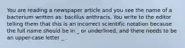 You are reading a newspaper article and you see the name of a bacterium written as: bacillus anthracis. You write to the editor telling them that this is an incorrect scientific notation because the full name should be in _ or underlined, and there needs to be an upper-case letter _ .