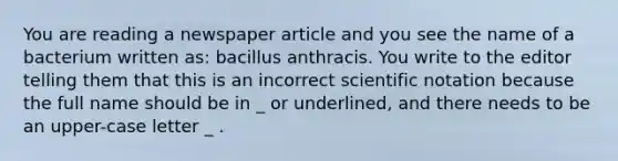 You are reading a newspaper article and you see the name of a bacterium written as: bacillus anthracis. You write to the editor telling them that this is an incorrect scientific notation because the full name should be in _ or underlined, and there needs to be an upper-case letter _ .