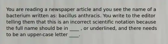 You are reading a newspaper article and you see the name of a bacterium written as: bacillus anthracis. You write to the editor telling them that this is an incorrect <a href='https://www.questionai.com/knowledge/kiQSMgChcx-scientific-notation' class='anchor-knowledge'>scientific notation</a> because the full name should be in ____ , or underlined, and there needs to be an upper-case letter ____.