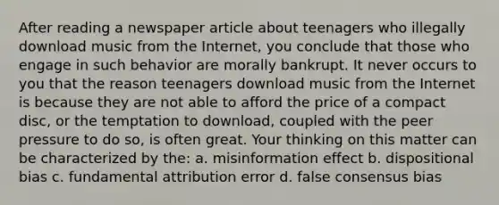 After reading a newspaper article about teenagers who illegally download music from the Internet, you conclude that those who engage in such behavior are morally bankrupt. It never occurs to you that the reason teenagers download music from the Internet is because they are not able to afford the price of a compact disc, or the temptation to download, coupled with the peer pressure to do so, is often great. Your thinking on this matter can be characterized by the: a. misinformation effect b. dispositional bias c. fundamental attribution error d. false consensus bias