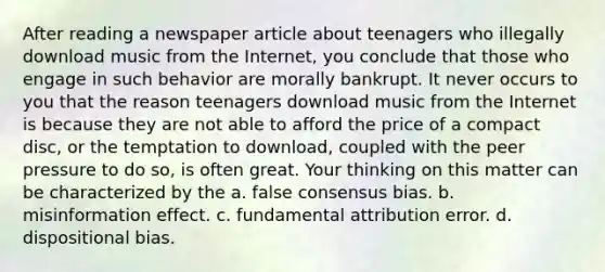 After reading a newspaper article about teenagers who illegally download music from the Internet, you conclude that those who engage in such behavior are morally bankrupt. It never occurs to you that the reason teenagers download music from the Internet is because they are not able to afford the price of a compact disc, or the temptation to download, coupled with the peer pressure to do so, is often great. Your thinking on this matter can be characterized by the a. false consensus bias. b. misinformation effect. c. fundamental attribution error. d. dispositional bias.