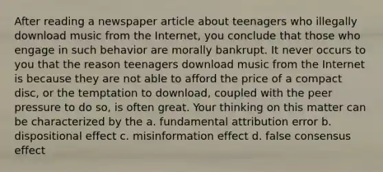 After reading a newspaper article about teenagers who illegally download music from the Internet, you conclude that those who engage in such behavior are morally bankrupt. It never occurs to you that the reason teenagers download music from the Internet is because they are not able to afford the price of a compact disc, or the temptation to download, coupled with the peer pressure to do so, is often great. Your thinking on this matter can be characterized by the a. fundamental attribution error b. dispositional effect c. misinformation effect d. false consensus effect