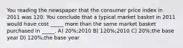 You reading the newspaper that the consumer price index in 2011 was 120. You conclude that a typical market basket in 2011 would have cost _____ more than the same market basket purchased in _____. A) 20%;2010 B) 120%;2010 C) 20%;the base year D) 120%;the base year