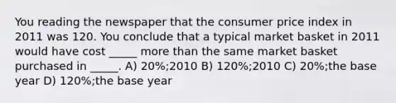 You reading the newspaper that the consumer price index in 2011 was 120. You conclude that a typical market basket in 2011 would have cost _____ more than the same market basket purchased in _____. A) 20%;2010 B) 120%;2010 C) 20%;the base year D) 120%;the base year