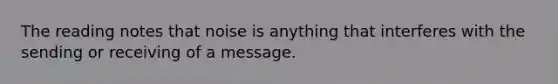 The reading notes that noise is anything that interferes with the sending or receiving of a message.